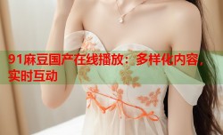 91麻豆国产在线播放：多样化内容，实时互动