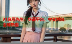 91麻豆先生：华语平台，中文对白，全球热播