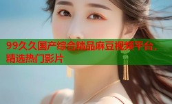 99久久国产综合精品麻豆视频平台，精选热门影片