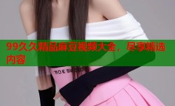 99久久精品麻豆视频大全，尽享精选内容