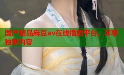 国产精品麻豆av在线播放平台，尽享独家内容