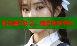 亚洲麻豆久久：精选视频平台