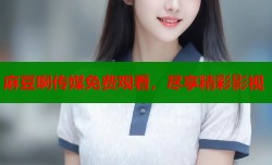 麻豆啊传媒免费观看，尽享精彩影视