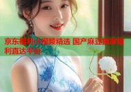 京东福利小视频精选 国产麻豆独家福利直达平台
