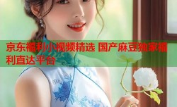 京东福利小视频精选 国产麻豆独家福利直达平台