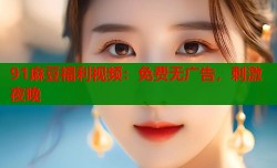 91麻豆福利视频：免费无广告，刺激夜晚