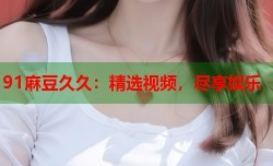 91麻豆久久：精选视频，尽享娱乐
