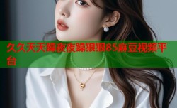 久久天天躁夜夜躁狠狠85麻豆视频平台