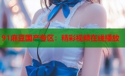 91麻豆国产专区：精彩视频在线播放