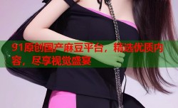 91原创国产麻豆平台，精选优质内容，尽享视觉盛宴