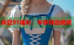 麻豆91福利：专享精选视频