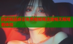 四虎精品麻豆免费视频高清流畅无限观看体验