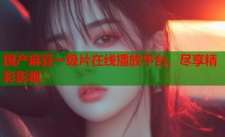国产麻豆一级片在线播放平台，尽享精彩影视