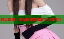 麻豆传媒：高品质视频播放与下载平台