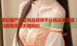 原创国产麻豆精品视频平台精选高清福利视频尽享无限精彩