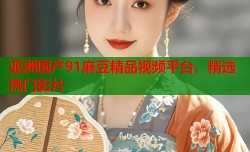 亚洲国产91麻豆精品视频平台，精选热门影片