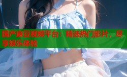 国产麻豆视频平台：精选热门影片，尽享娱乐体验