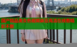 国产精品美女色视频麻豆高清在线看精彩不断