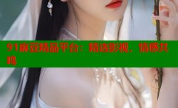 91麻豆精品平台：精选影视，情感共鸣