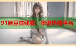 91麻豆在线看：华语热播平台