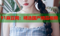 91麻豆网：精选国产精品视频