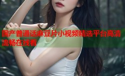 国产普通话麻豆片小视频精选平台高清流畅在线看