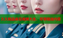 久久精品麻豆视频大全，尽享精选内容