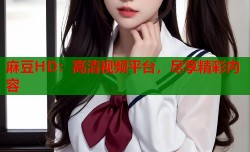 麻豆HD：高清视频平台，尽享精彩内容