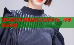 日本道久久久精品麻豆视频平台，尽享精选内容