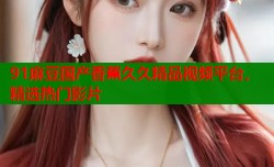 91麻豆国产香蕉久久精品视频平台，精选热门影片