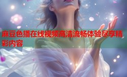 麻豆色播在线视频高清流畅体验尽享精彩内容