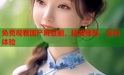 免费观看国产麻豆剧，精准推荐，互动体验