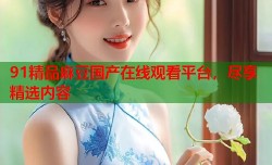 91精品麻豆国产在线观看平台，尽享精选内容