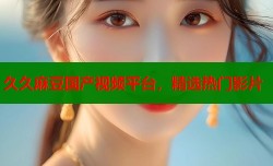 久久麻豆国产视频平台，精选热门影片