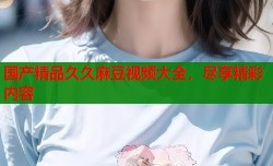 国产精品久久麻豆视频大全，尽享精彩内容