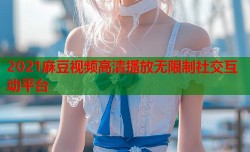 2021麻豆视频高清播放无限制社交互动平台