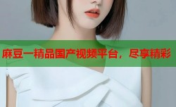 麻豆一精品国产视频平台，尽享精彩