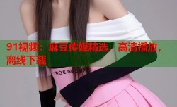 91视频：麻豆传媒精选，高清播放，离线下载