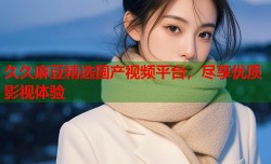 久久麻豆精选国产视频平台，尽享优质影视体验