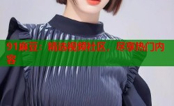 91麻豆：精选视频社区，尽享热门内容