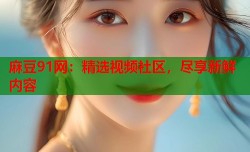 麻豆91网：精选视频社区，尽享新鲜内容