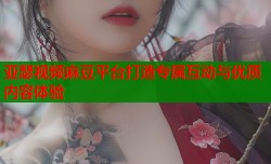 亚瑟视频麻豆平台打造专属互动与优质内容体验