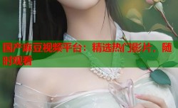 国产麻豆视频平台：精选热门影片，随时观看