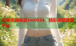 天美传媒麻豆tm0034：精彩视频推荐平台