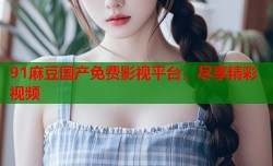 91麻豆国产免费影视平台，尽享精彩视频
