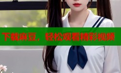 下载麻豆，轻松观看精彩视频