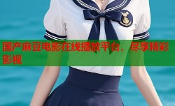 国产麻豆电影在线播放平台，尽享精彩影视