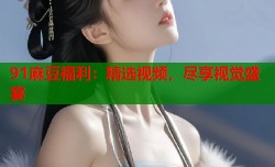 91麻豆福利：精选视频，尽享视觉盛宴