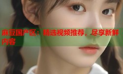 麻豆国产区：精选视频推荐，尽享新鲜内容
