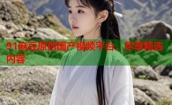 91麻豆原创国产视频平台，尽享精选内容
